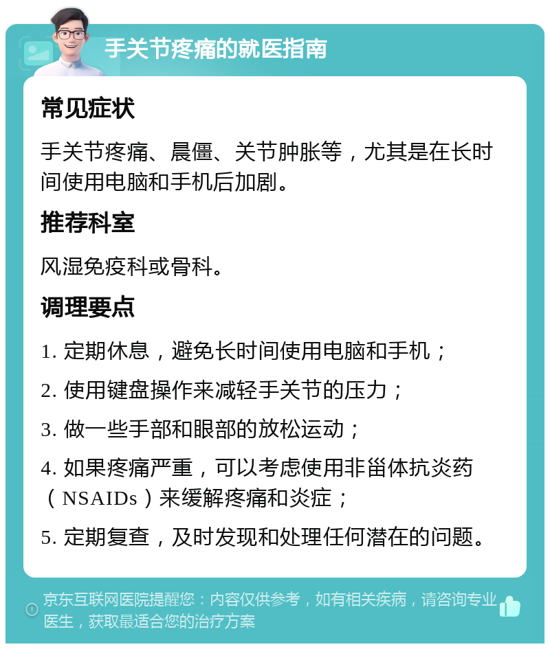 手关节疼痛的就医指南 常见症状 手关节疼痛、晨僵、关节肿胀等，尤其是在长时间使用电脑和手机后加剧。 推荐科室 风湿免疫科或骨科。 调理要点 1. 定期休息，避免长时间使用电脑和手机； 2. 使用键盘操作来减轻手关节的压力； 3. 做一些手部和眼部的放松运动； 4. 如果疼痛严重，可以考虑使用非甾体抗炎药（NSAIDs）来缓解疼痛和炎症； 5. 定期复查，及时发现和处理任何潜在的问题。