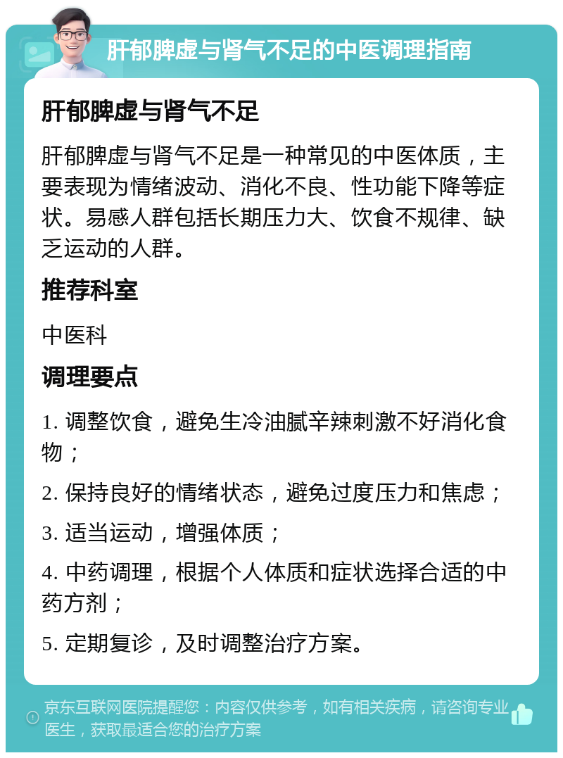 肝郁脾虚与肾气不足的中医调理指南 肝郁脾虚与肾气不足 肝郁脾虚与肾气不足是一种常见的中医体质，主要表现为情绪波动、消化不良、性功能下降等症状。易感人群包括长期压力大、饮食不规律、缺乏运动的人群。 推荐科室 中医科 调理要点 1. 调整饮食，避免生冷油腻辛辣刺激不好消化食物； 2. 保持良好的情绪状态，避免过度压力和焦虑； 3. 适当运动，增强体质； 4. 中药调理，根据个人体质和症状选择合适的中药方剂； 5. 定期复诊，及时调整治疗方案。