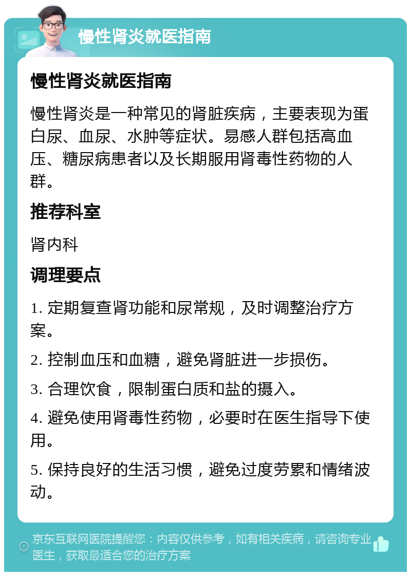 慢性肾炎就医指南 慢性肾炎就医指南 慢性肾炎是一种常见的肾脏疾病，主要表现为蛋白尿、血尿、水肿等症状。易感人群包括高血压、糖尿病患者以及长期服用肾毒性药物的人群。 推荐科室 肾内科 调理要点 1. 定期复查肾功能和尿常规，及时调整治疗方案。 2. 控制血压和血糖，避免肾脏进一步损伤。 3. 合理饮食，限制蛋白质和盐的摄入。 4. 避免使用肾毒性药物，必要时在医生指导下使用。 5. 保持良好的生活习惯，避免过度劳累和情绪波动。