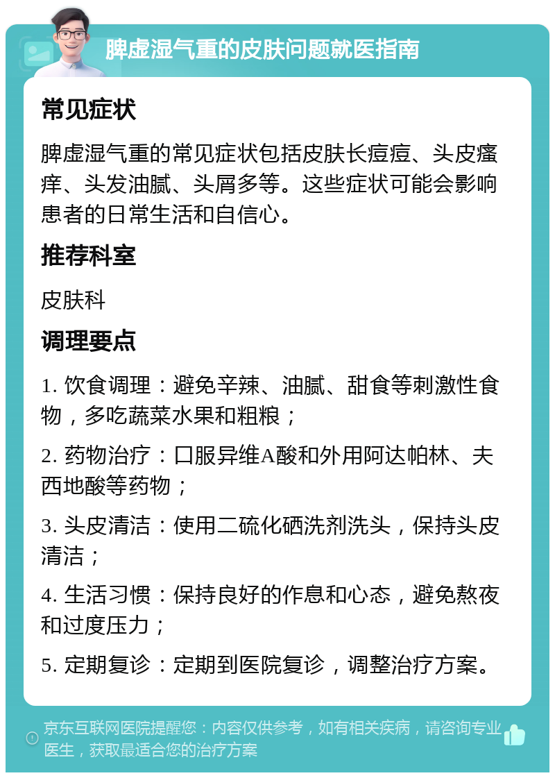 脾虚湿气重的皮肤问题就医指南 常见症状 脾虚湿气重的常见症状包括皮肤长痘痘、头皮瘙痒、头发油腻、头屑多等。这些症状可能会影响患者的日常生活和自信心。 推荐科室 皮肤科 调理要点 1. 饮食调理：避免辛辣、油腻、甜食等刺激性食物，多吃蔬菜水果和粗粮； 2. 药物治疗：口服异维A酸和外用阿达帕林、夫西地酸等药物； 3. 头皮清洁：使用二硫化硒洗剂洗头，保持头皮清洁； 4. 生活习惯：保持良好的作息和心态，避免熬夜和过度压力； 5. 定期复诊：定期到医院复诊，调整治疗方案。