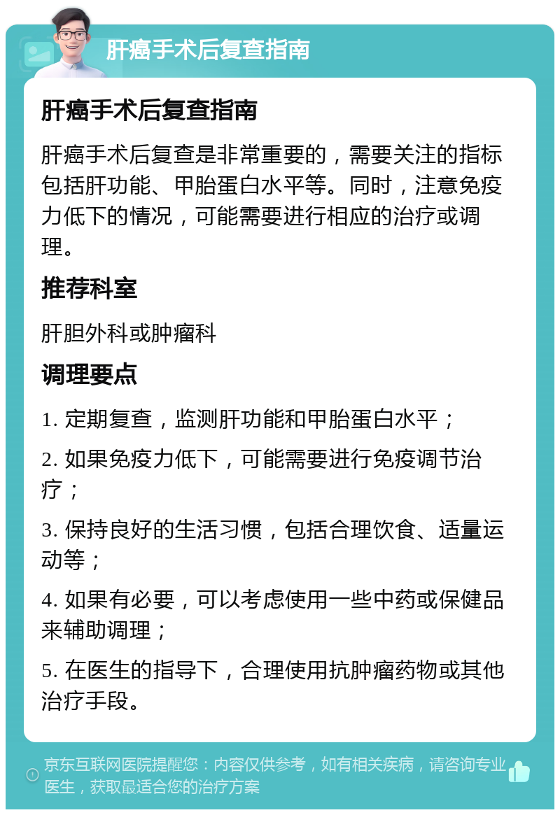 肝癌手术后复查指南 肝癌手术后复查指南 肝癌手术后复查是非常重要的，需要关注的指标包括肝功能、甲胎蛋白水平等。同时，注意免疫力低下的情况，可能需要进行相应的治疗或调理。 推荐科室 肝胆外科或肿瘤科 调理要点 1. 定期复查，监测肝功能和甲胎蛋白水平； 2. 如果免疫力低下，可能需要进行免疫调节治疗； 3. 保持良好的生活习惯，包括合理饮食、适量运动等； 4. 如果有必要，可以考虑使用一些中药或保健品来辅助调理； 5. 在医生的指导下，合理使用抗肿瘤药物或其他治疗手段。