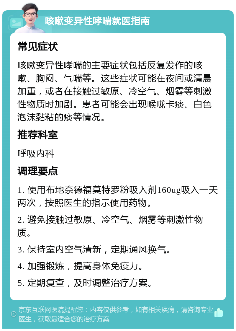 咳嗽变异性哮喘就医指南 常见症状 咳嗽变异性哮喘的主要症状包括反复发作的咳嗽、胸闷、气喘等。这些症状可能在夜间或清晨加重，或者在接触过敏原、冷空气、烟雾等刺激性物质时加剧。患者可能会出现喉咙卡痰、白色泡沫黏粘的痰等情况。 推荐科室 呼吸内科 调理要点 1. 使用布地奈德福莫特罗粉吸入剂160ug吸入一天两次，按照医生的指示使用药物。 2. 避免接触过敏原、冷空气、烟雾等刺激性物质。 3. 保持室内空气清新，定期通风换气。 4. 加强锻炼，提高身体免疫力。 5. 定期复查，及时调整治疗方案。