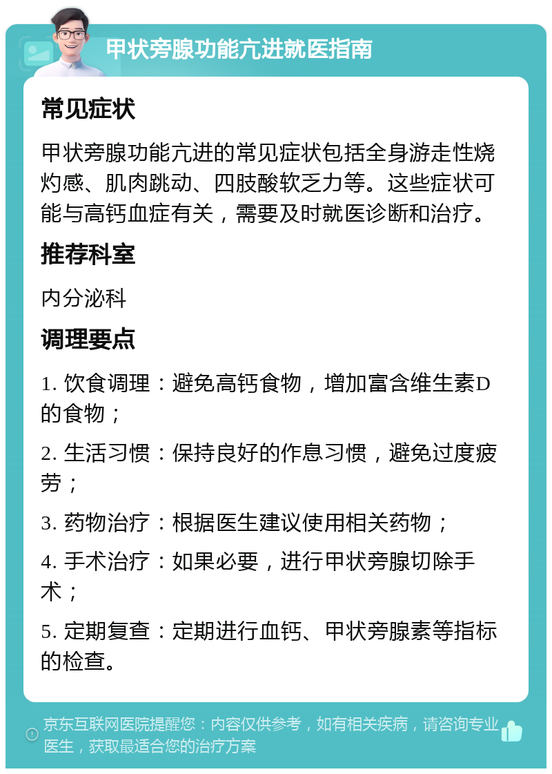 甲状旁腺功能亢进就医指南 常见症状 甲状旁腺功能亢进的常见症状包括全身游走性烧灼感、肌肉跳动、四肢酸软乏力等。这些症状可能与高钙血症有关，需要及时就医诊断和治疗。 推荐科室 内分泌科 调理要点 1. 饮食调理：避免高钙食物，增加富含维生素D的食物； 2. 生活习惯：保持良好的作息习惯，避免过度疲劳； 3. 药物治疗：根据医生建议使用相关药物； 4. 手术治疗：如果必要，进行甲状旁腺切除手术； 5. 定期复查：定期进行血钙、甲状旁腺素等指标的检查。