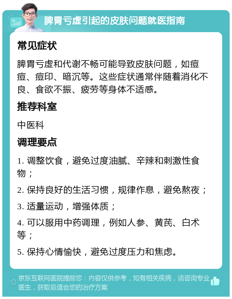 脾胃亏虚引起的皮肤问题就医指南 常见症状 脾胃亏虚和代谢不畅可能导致皮肤问题，如痘痘、痘印、暗沉等。这些症状通常伴随着消化不良、食欲不振、疲劳等身体不适感。 推荐科室 中医科 调理要点 1. 调整饮食，避免过度油腻、辛辣和刺激性食物； 2. 保持良好的生活习惯，规律作息，避免熬夜； 3. 适量运动，增强体质； 4. 可以服用中药调理，例如人参、黄芪、白术等； 5. 保持心情愉快，避免过度压力和焦虑。