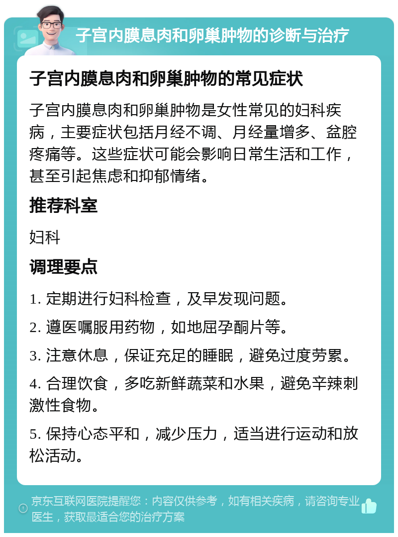 子宫内膜息肉和卵巢肿物的诊断与治疗 子宫内膜息肉和卵巢肿物的常见症状 子宫内膜息肉和卵巢肿物是女性常见的妇科疾病，主要症状包括月经不调、月经量增多、盆腔疼痛等。这些症状可能会影响日常生活和工作，甚至引起焦虑和抑郁情绪。 推荐科室 妇科 调理要点 1. 定期进行妇科检查，及早发现问题。 2. 遵医嘱服用药物，如地屈孕酮片等。 3. 注意休息，保证充足的睡眠，避免过度劳累。 4. 合理饮食，多吃新鲜蔬菜和水果，避免辛辣刺激性食物。 5. 保持心态平和，减少压力，适当进行运动和放松活动。