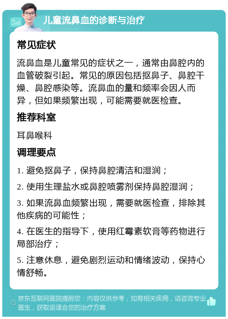 儿童流鼻血的诊断与治疗 常见症状 流鼻血是儿童常见的症状之一，通常由鼻腔内的血管破裂引起。常见的原因包括抠鼻子、鼻腔干燥、鼻腔感染等。流鼻血的量和频率会因人而异，但如果频繁出现，可能需要就医检查。 推荐科室 耳鼻喉科 调理要点 1. 避免抠鼻子，保持鼻腔清洁和湿润； 2. 使用生理盐水或鼻腔喷雾剂保持鼻腔湿润； 3. 如果流鼻血频繁出现，需要就医检查，排除其他疾病的可能性； 4. 在医生的指导下，使用红霉素软膏等药物进行局部治疗； 5. 注意休息，避免剧烈运动和情绪波动，保持心情舒畅。