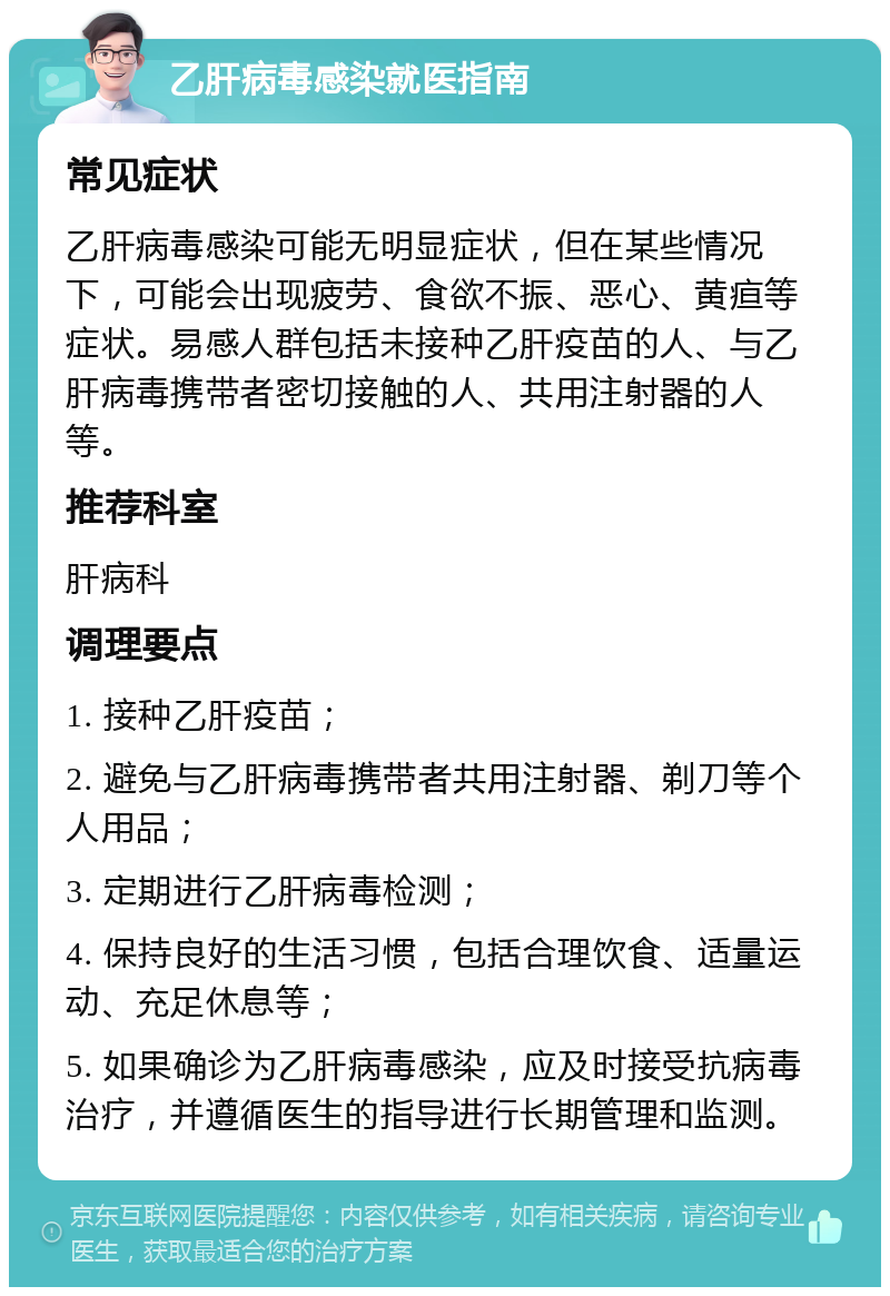 乙肝病毒感染就医指南 常见症状 乙肝病毒感染可能无明显症状，但在某些情况下，可能会出现疲劳、食欲不振、恶心、黄疸等症状。易感人群包括未接种乙肝疫苗的人、与乙肝病毒携带者密切接触的人、共用注射器的人等。 推荐科室 肝病科 调理要点 1. 接种乙肝疫苗； 2. 避免与乙肝病毒携带者共用注射器、剃刀等个人用品； 3. 定期进行乙肝病毒检测； 4. 保持良好的生活习惯，包括合理饮食、适量运动、充足休息等； 5. 如果确诊为乙肝病毒感染，应及时接受抗病毒治疗，并遵循医生的指导进行长期管理和监测。