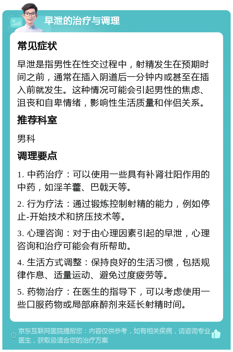 早泄的治疗与调理 常见症状 早泄是指男性在性交过程中，射精发生在预期时间之前，通常在插入阴道后一分钟内或甚至在插入前就发生。这种情况可能会引起男性的焦虑、沮丧和自卑情绪，影响性生活质量和伴侣关系。 推荐科室 男科 调理要点 1. 中药治疗：可以使用一些具有补肾壮阳作用的中药，如淫羊藿、巴戟天等。 2. 行为疗法：通过锻炼控制射精的能力，例如停止-开始技术和挤压技术等。 3. 心理咨询：对于由心理因素引起的早泄，心理咨询和治疗可能会有所帮助。 4. 生活方式调整：保持良好的生活习惯，包括规律作息、适量运动、避免过度疲劳等。 5. 药物治疗：在医生的指导下，可以考虑使用一些口服药物或局部麻醉剂来延长射精时间。