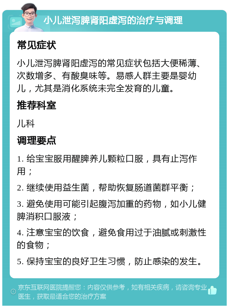 小儿泄泻脾肾阳虚泻的治疗与调理 常见症状 小儿泄泻脾肾阳虚泻的常见症状包括大便稀薄、次数增多、有酸臭味等。易感人群主要是婴幼儿，尤其是消化系统未完全发育的儿童。 推荐科室 儿科 调理要点 1. 给宝宝服用醒脾养儿颗粒口服，具有止泻作用； 2. 继续使用益生菌，帮助恢复肠道菌群平衡； 3. 避免使用可能引起腹泻加重的药物，如小儿健脾消积口服液； 4. 注意宝宝的饮食，避免食用过于油腻或刺激性的食物； 5. 保持宝宝的良好卫生习惯，防止感染的发生。