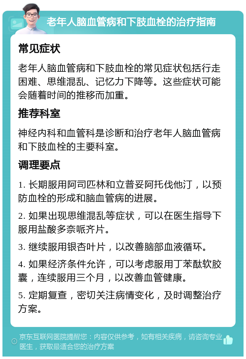 老年人脑血管病和下肢血栓的治疗指南 常见症状 老年人脑血管病和下肢血栓的常见症状包括行走困难、思维混乱、记忆力下降等。这些症状可能会随着时间的推移而加重。 推荐科室 神经内科和血管科是诊断和治疗老年人脑血管病和下肢血栓的主要科室。 调理要点 1. 长期服用阿司匹林和立普妥阿托伐他汀，以预防血栓的形成和脑血管病的进展。 2. 如果出现思维混乱等症状，可以在医生指导下服用盐酸多奈哌齐片。 3. 继续服用银杏叶片，以改善脑部血液循环。 4. 如果经济条件允许，可以考虑服用丁苯酞软胶囊，连续服用三个月，以改善血管健康。 5. 定期复查，密切关注病情变化，及时调整治疗方案。