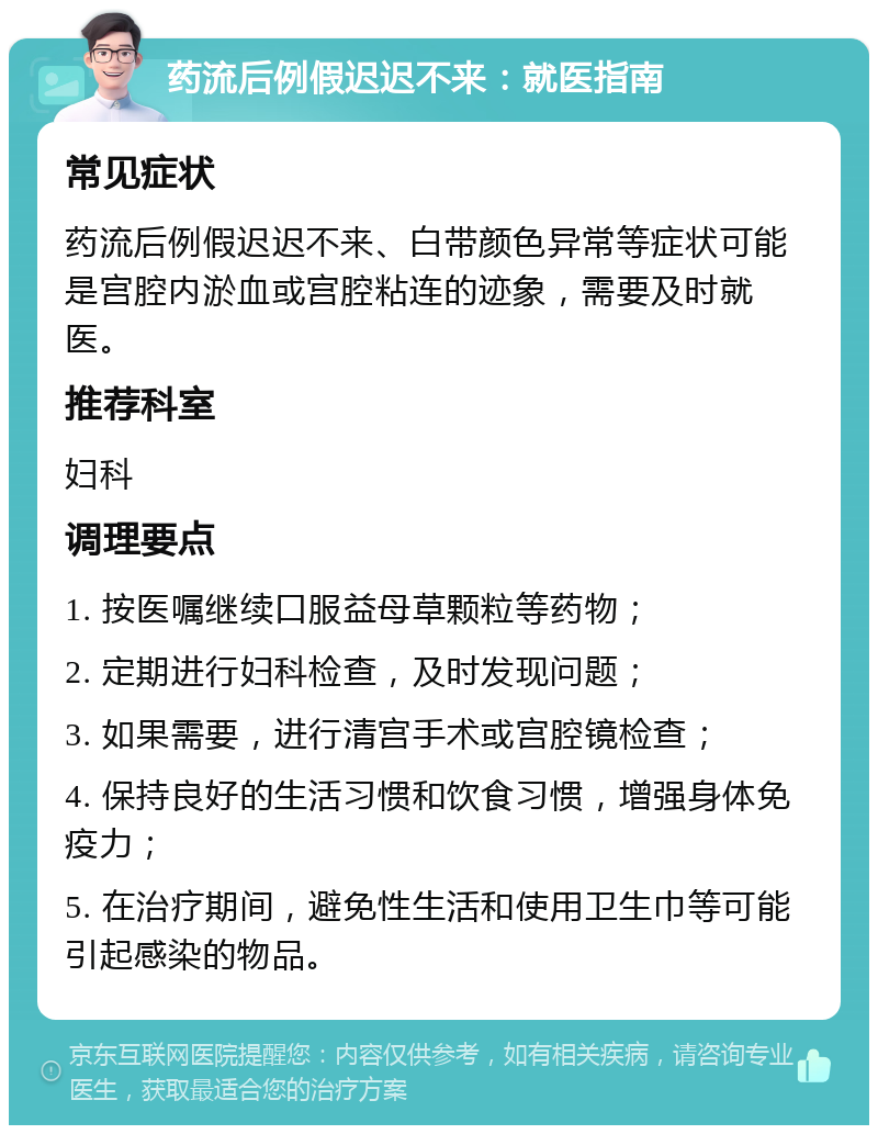 药流后例假迟迟不来：就医指南 常见症状 药流后例假迟迟不来、白带颜色异常等症状可能是宫腔内淤血或宫腔粘连的迹象，需要及时就医。 推荐科室 妇科 调理要点 1. 按医嘱继续口服益母草颗粒等药物； 2. 定期进行妇科检查，及时发现问题； 3. 如果需要，进行清宫手术或宫腔镜检查； 4. 保持良好的生活习惯和饮食习惯，增强身体免疫力； 5. 在治疗期间，避免性生活和使用卫生巾等可能引起感染的物品。