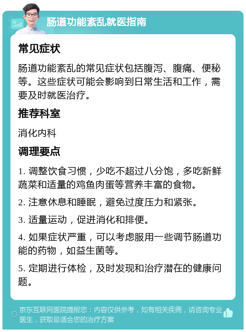 肠道功能紊乱就医指南 常见症状 肠道功能紊乱的常见症状包括腹泻、腹痛、便秘等。这些症状可能会影响到日常生活和工作，需要及时就医治疗。 推荐科室 消化内科 调理要点 1. 调整饮食习惯，少吃不超过八分饱，多吃新鲜蔬菜和适量的鸡鱼肉蛋等营养丰富的食物。 2. 注意休息和睡眠，避免过度压力和紧张。 3. 适量运动，促进消化和排便。 4. 如果症状严重，可以考虑服用一些调节肠道功能的药物，如益生菌等。 5. 定期进行体检，及时发现和治疗潜在的健康问题。