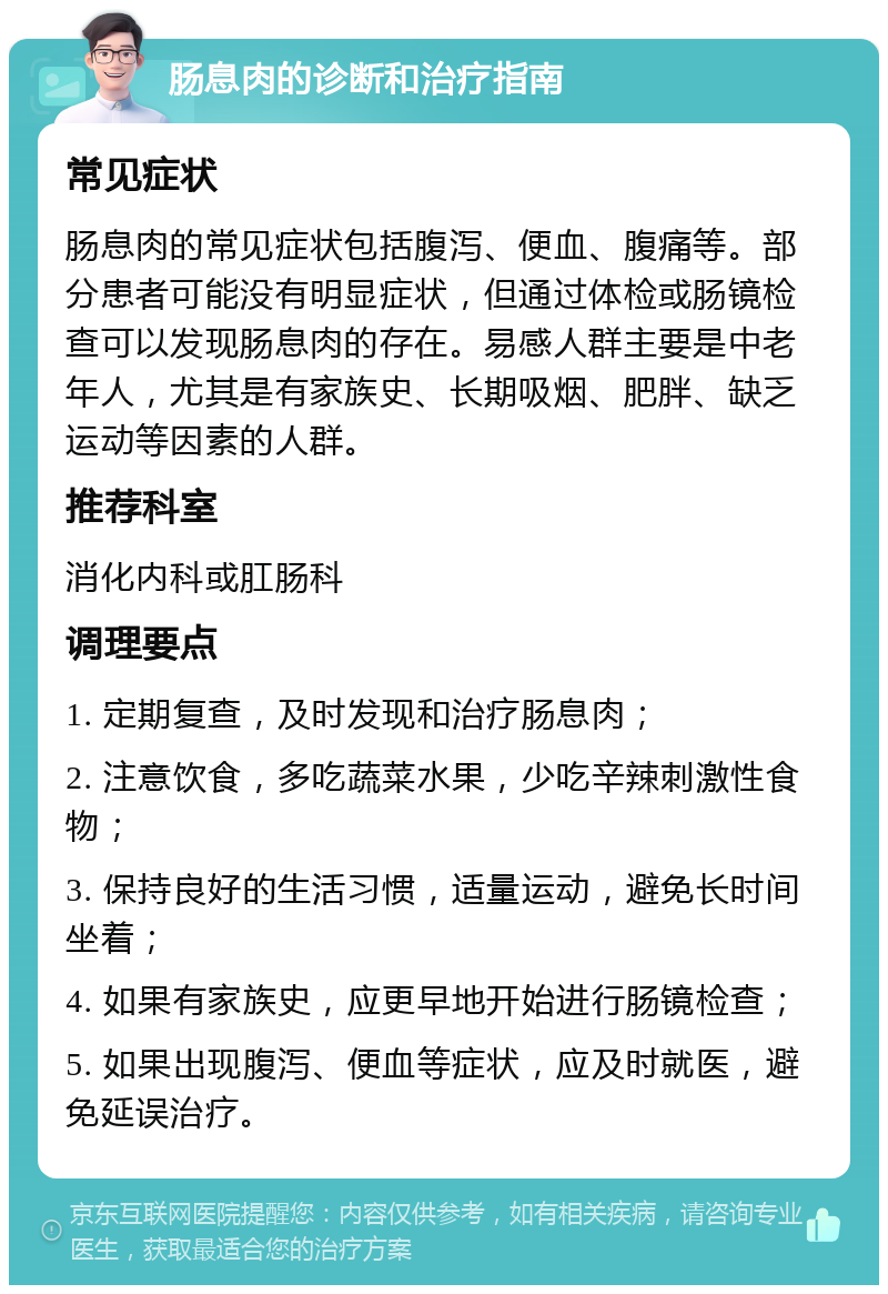 肠息肉的诊断和治疗指南 常见症状 肠息肉的常见症状包括腹泻、便血、腹痛等。部分患者可能没有明显症状，但通过体检或肠镜检查可以发现肠息肉的存在。易感人群主要是中老年人，尤其是有家族史、长期吸烟、肥胖、缺乏运动等因素的人群。 推荐科室 消化内科或肛肠科 调理要点 1. 定期复查，及时发现和治疗肠息肉； 2. 注意饮食，多吃蔬菜水果，少吃辛辣刺激性食物； 3. 保持良好的生活习惯，适量运动，避免长时间坐着； 4. 如果有家族史，应更早地开始进行肠镜检查； 5. 如果出现腹泻、便血等症状，应及时就医，避免延误治疗。