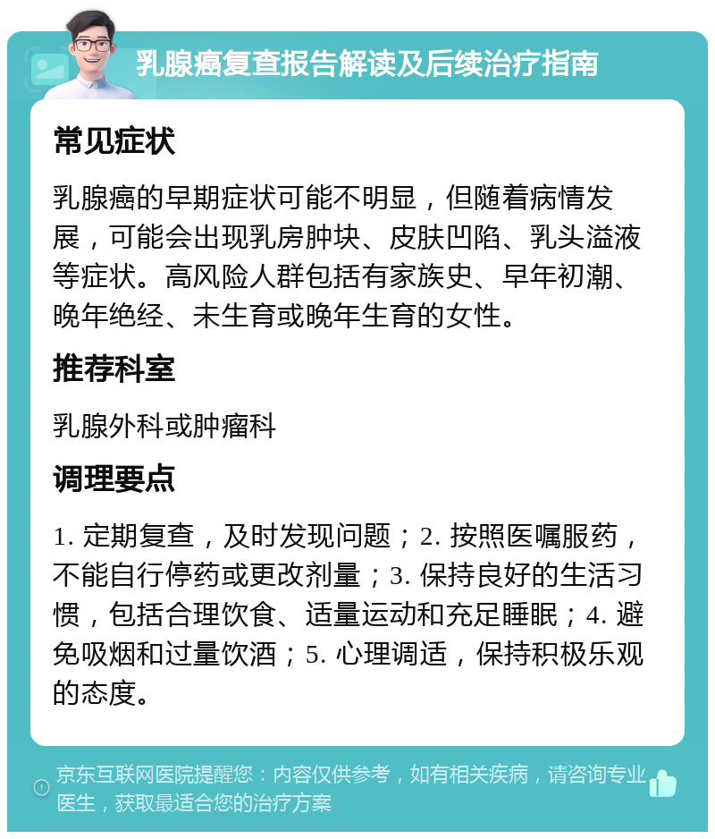 乳腺癌复查报告解读及后续治疗指南 常见症状 乳腺癌的早期症状可能不明显，但随着病情发展，可能会出现乳房肿块、皮肤凹陷、乳头溢液等症状。高风险人群包括有家族史、早年初潮、晚年绝经、未生育或晚年生育的女性。 推荐科室 乳腺外科或肿瘤科 调理要点 1. 定期复查，及时发现问题；2. 按照医嘱服药，不能自行停药或更改剂量；3. 保持良好的生活习惯，包括合理饮食、适量运动和充足睡眠；4. 避免吸烟和过量饮酒；5. 心理调适，保持积极乐观的态度。