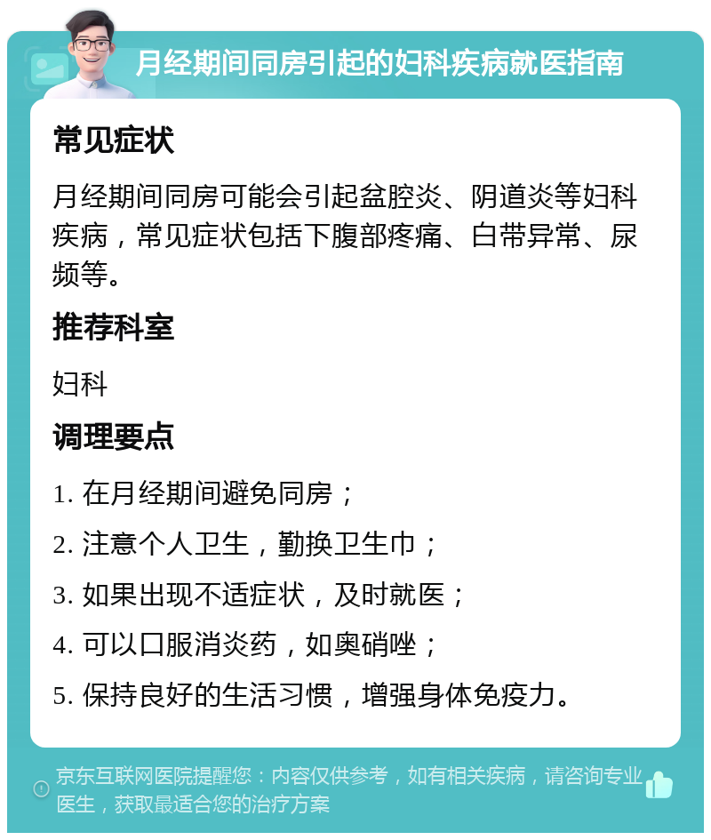 月经期间同房引起的妇科疾病就医指南 常见症状 月经期间同房可能会引起盆腔炎、阴道炎等妇科疾病，常见症状包括下腹部疼痛、白带异常、尿频等。 推荐科室 妇科 调理要点 1. 在月经期间避免同房； 2. 注意个人卫生，勤换卫生巾； 3. 如果出现不适症状，及时就医； 4. 可以口服消炎药，如奥硝唑； 5. 保持良好的生活习惯，增强身体免疫力。