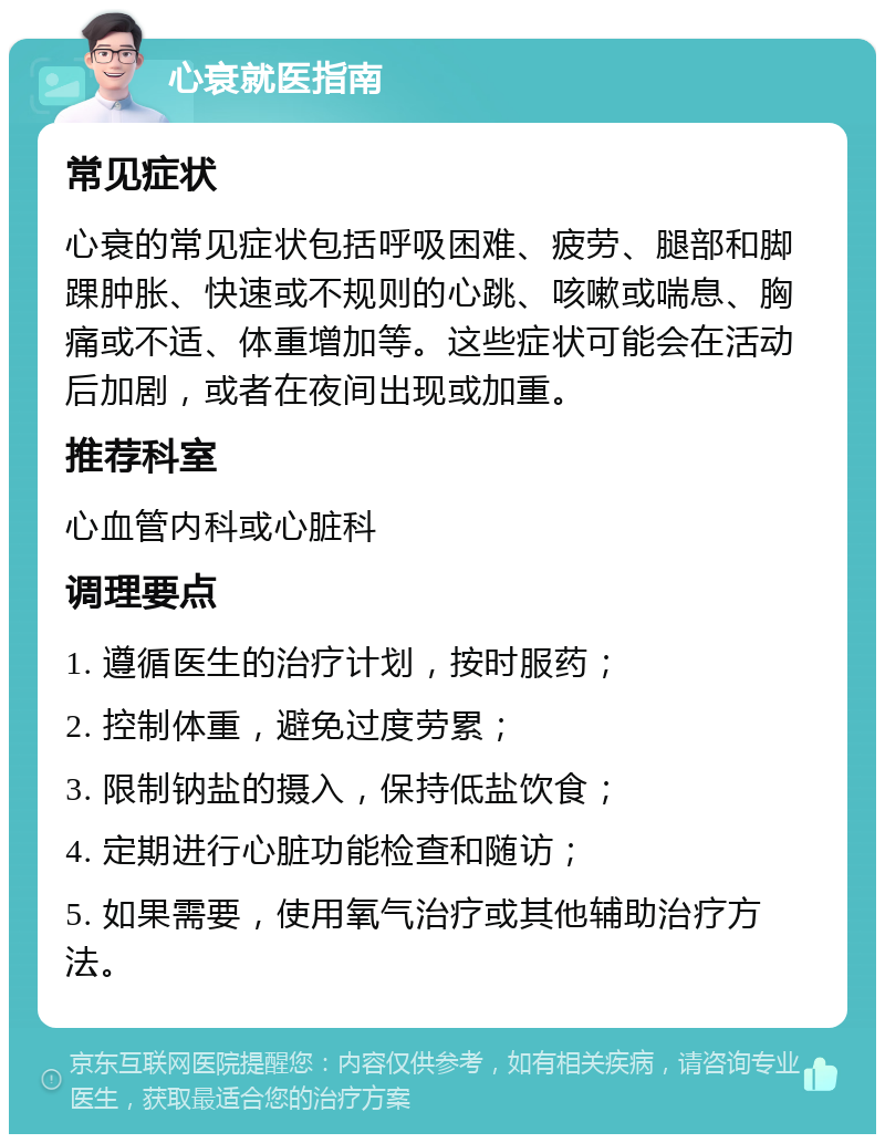 心衰就医指南 常见症状 心衰的常见症状包括呼吸困难、疲劳、腿部和脚踝肿胀、快速或不规则的心跳、咳嗽或喘息、胸痛或不适、体重增加等。这些症状可能会在活动后加剧，或者在夜间出现或加重。 推荐科室 心血管内科或心脏科 调理要点 1. 遵循医生的治疗计划，按时服药； 2. 控制体重，避免过度劳累； 3. 限制钠盐的摄入，保持低盐饮食； 4. 定期进行心脏功能检查和随访； 5. 如果需要，使用氧气治疗或其他辅助治疗方法。