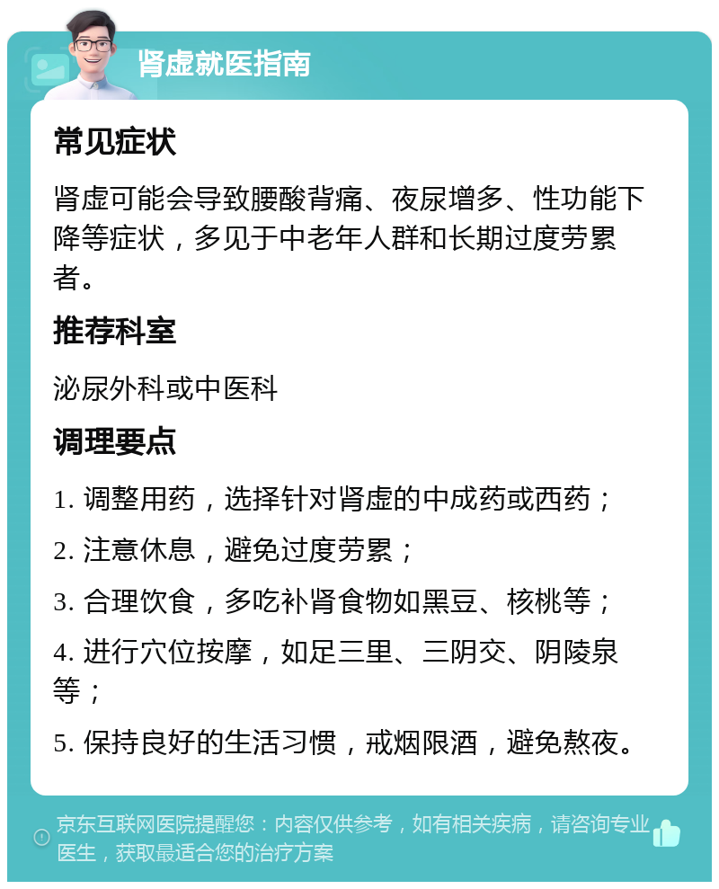 肾虚就医指南 常见症状 肾虚可能会导致腰酸背痛、夜尿增多、性功能下降等症状，多见于中老年人群和长期过度劳累者。 推荐科室 泌尿外科或中医科 调理要点 1. 调整用药，选择针对肾虚的中成药或西药； 2. 注意休息，避免过度劳累； 3. 合理饮食，多吃补肾食物如黑豆、核桃等； 4. 进行穴位按摩，如足三里、三阴交、阴陵泉等； 5. 保持良好的生活习惯，戒烟限酒，避免熬夜。