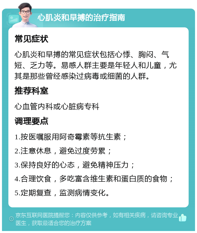 心肌炎和早搏的治疗指南 常见症状 心肌炎和早搏的常见症状包括心悸、胸闷、气短、乏力等。易感人群主要是年轻人和儿童，尤其是那些曾经感染过病毒或细菌的人群。 推荐科室 心血管内科或心脏病专科 调理要点 1.按医嘱服用阿奇霉素等抗生素； 2.注意休息，避免过度劳累； 3.保持良好的心态，避免精神压力； 4.合理饮食，多吃富含维生素和蛋白质的食物； 5.定期复查，监测病情变化。