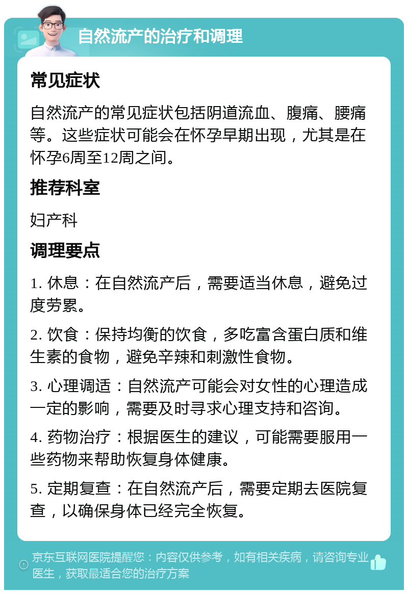 自然流产的治疗和调理 常见症状 自然流产的常见症状包括阴道流血、腹痛、腰痛等。这些症状可能会在怀孕早期出现，尤其是在怀孕6周至12周之间。 推荐科室 妇产科 调理要点 1. 休息：在自然流产后，需要适当休息，避免过度劳累。 2. 饮食：保持均衡的饮食，多吃富含蛋白质和维生素的食物，避免辛辣和刺激性食物。 3. 心理调适：自然流产可能会对女性的心理造成一定的影响，需要及时寻求心理支持和咨询。 4. 药物治疗：根据医生的建议，可能需要服用一些药物来帮助恢复身体健康。 5. 定期复查：在自然流产后，需要定期去医院复查，以确保身体已经完全恢复。