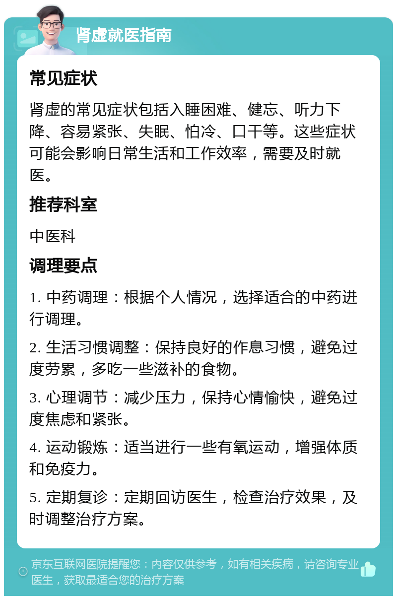 肾虚就医指南 常见症状 肾虚的常见症状包括入睡困难、健忘、听力下降、容易紧张、失眠、怕冷、口干等。这些症状可能会影响日常生活和工作效率，需要及时就医。 推荐科室 中医科 调理要点 1. 中药调理：根据个人情况，选择适合的中药进行调理。 2. 生活习惯调整：保持良好的作息习惯，避免过度劳累，多吃一些滋补的食物。 3. 心理调节：减少压力，保持心情愉快，避免过度焦虑和紧张。 4. 运动锻炼：适当进行一些有氧运动，增强体质和免疫力。 5. 定期复诊：定期回访医生，检查治疗效果，及时调整治疗方案。