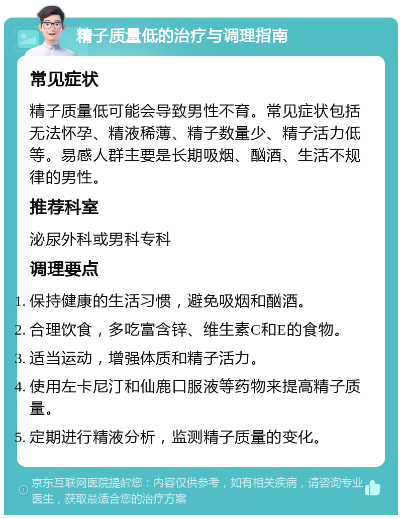 精子质量低的治疗与调理指南 常见症状 精子质量低可能会导致男性不育。常见症状包括无法怀孕、精液稀薄、精子数量少、精子活力低等。易感人群主要是长期吸烟、酗酒、生活不规律的男性。 推荐科室 泌尿外科或男科专科 调理要点 保持健康的生活习惯，避免吸烟和酗酒。 合理饮食，多吃富含锌、维生素C和E的食物。 适当运动，增强体质和精子活力。 使用左卡尼汀和仙鹿口服液等药物来提高精子质量。 定期进行精液分析，监测精子质量的变化。