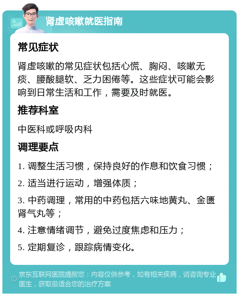 肾虚咳嗽就医指南 常见症状 肾虚咳嗽的常见症状包括心慌、胸闷、咳嗽无痰、腰酸腿软、乏力困倦等。这些症状可能会影响到日常生活和工作，需要及时就医。 推荐科室 中医科或呼吸内科 调理要点 1. 调整生活习惯，保持良好的作息和饮食习惯； 2. 适当进行运动，增强体质； 3. 中药调理，常用的中药包括六味地黄丸、金匮肾气丸等； 4. 注意情绪调节，避免过度焦虑和压力； 5. 定期复诊，跟踪病情变化。