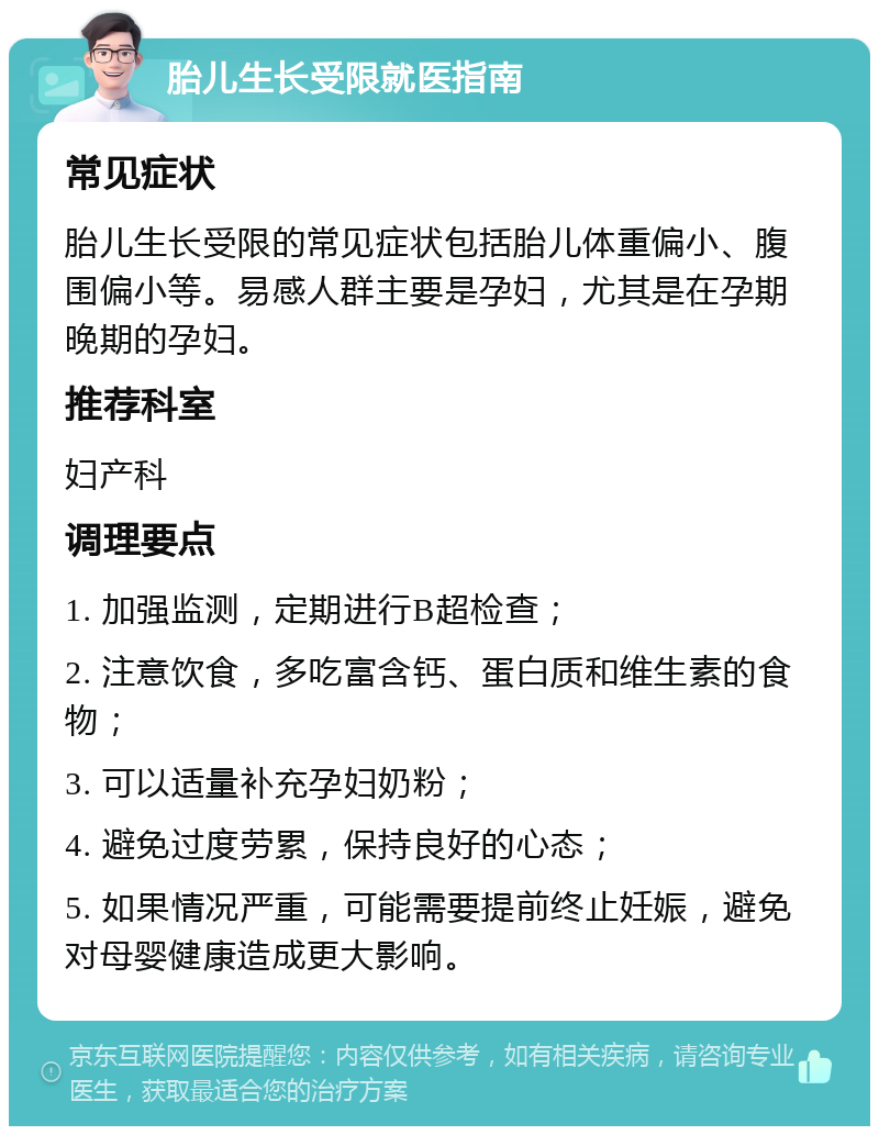 胎儿生长受限就医指南 常见症状 胎儿生长受限的常见症状包括胎儿体重偏小、腹围偏小等。易感人群主要是孕妇，尤其是在孕期晚期的孕妇。 推荐科室 妇产科 调理要点 1. 加强监测，定期进行B超检查； 2. 注意饮食，多吃富含钙、蛋白质和维生素的食物； 3. 可以适量补充孕妇奶粉； 4. 避免过度劳累，保持良好的心态； 5. 如果情况严重，可能需要提前终止妊娠，避免对母婴健康造成更大影响。