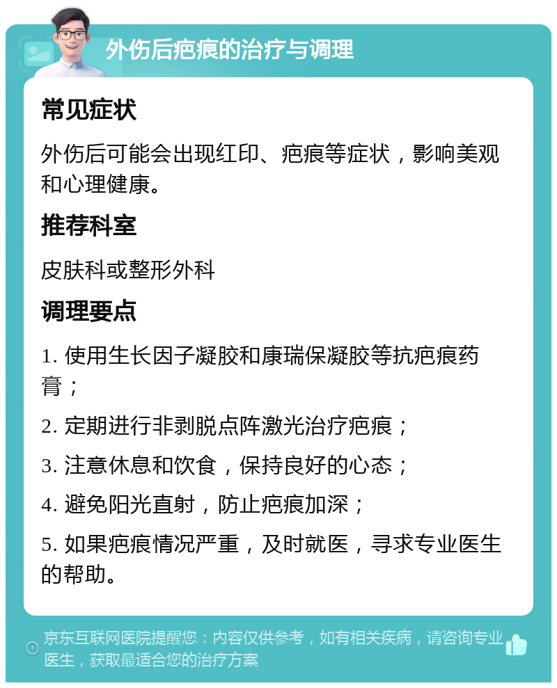 外伤后疤痕的治疗与调理 常见症状 外伤后可能会出现红印、疤痕等症状，影响美观和心理健康。 推荐科室 皮肤科或整形外科 调理要点 1. 使用生长因子凝胶和康瑞保凝胶等抗疤痕药膏； 2. 定期进行非剥脱点阵激光治疗疤痕； 3. 注意休息和饮食，保持良好的心态； 4. 避免阳光直射，防止疤痕加深； 5. 如果疤痕情况严重，及时就医，寻求专业医生的帮助。