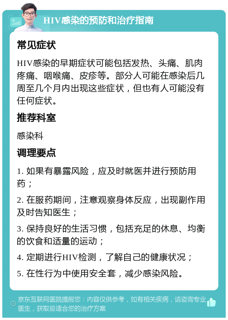 HIV感染的预防和治疗指南 常见症状 HIV感染的早期症状可能包括发热、头痛、肌肉疼痛、咽喉痛、皮疹等。部分人可能在感染后几周至几个月内出现这些症状，但也有人可能没有任何症状。 推荐科室 感染科 调理要点 1. 如果有暴露风险，应及时就医并进行预防用药； 2. 在服药期间，注意观察身体反应，出现副作用及时告知医生； 3. 保持良好的生活习惯，包括充足的休息、均衡的饮食和适量的运动； 4. 定期进行HIV检测，了解自己的健康状况； 5. 在性行为中使用安全套，减少感染风险。