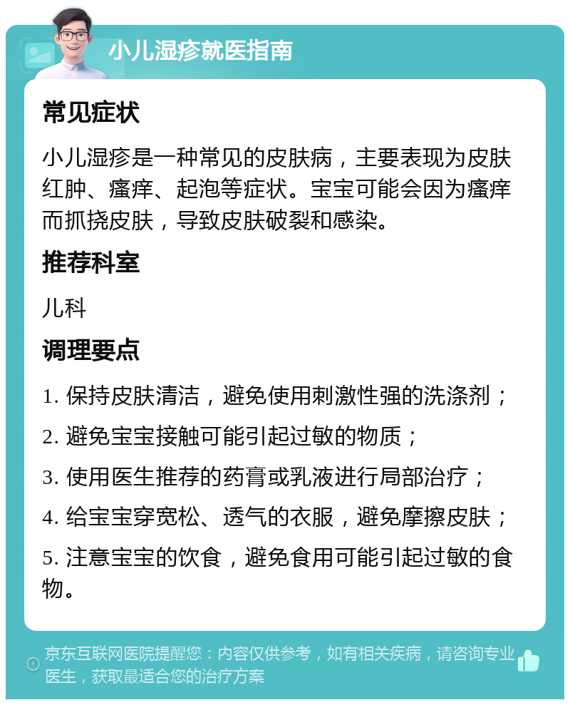 小儿湿疹就医指南 常见症状 小儿湿疹是一种常见的皮肤病，主要表现为皮肤红肿、瘙痒、起泡等症状。宝宝可能会因为瘙痒而抓挠皮肤，导致皮肤破裂和感染。 推荐科室 儿科 调理要点 1. 保持皮肤清洁，避免使用刺激性强的洗涤剂； 2. 避免宝宝接触可能引起过敏的物质； 3. 使用医生推荐的药膏或乳液进行局部治疗； 4. 给宝宝穿宽松、透气的衣服，避免摩擦皮肤； 5. 注意宝宝的饮食，避免食用可能引起过敏的食物。