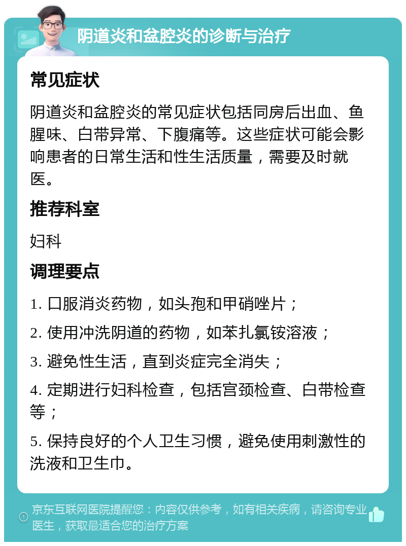 阴道炎和盆腔炎的诊断与治疗 常见症状 阴道炎和盆腔炎的常见症状包括同房后出血、鱼腥味、白带异常、下腹痛等。这些症状可能会影响患者的日常生活和性生活质量，需要及时就医。 推荐科室 妇科 调理要点 1. 口服消炎药物，如头孢和甲硝唑片； 2. 使用冲洗阴道的药物，如苯扎氯铵溶液； 3. 避免性生活，直到炎症完全消失； 4. 定期进行妇科检查，包括宫颈检查、白带检查等； 5. 保持良好的个人卫生习惯，避免使用刺激性的洗液和卫生巾。