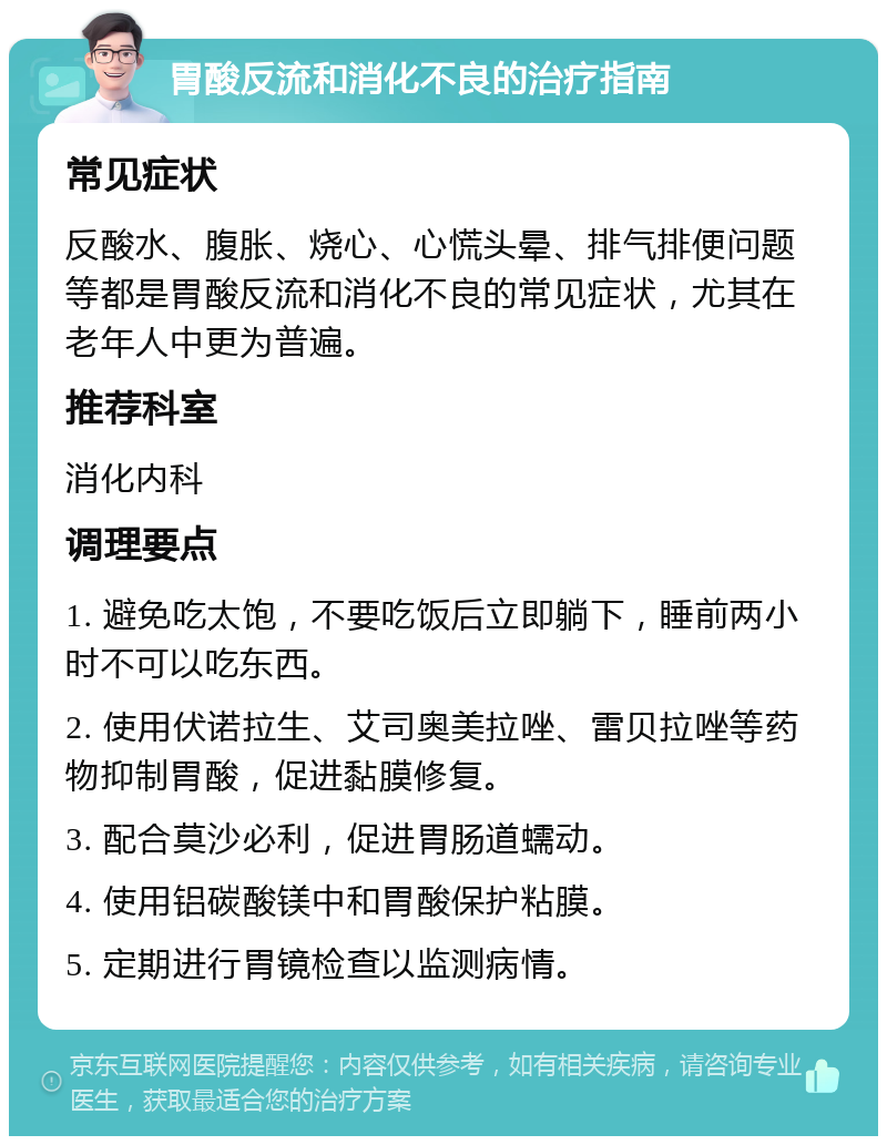 胃酸反流和消化不良的治疗指南 常见症状 反酸水、腹胀、烧心、心慌头晕、排气排便问题等都是胃酸反流和消化不良的常见症状，尤其在老年人中更为普遍。 推荐科室 消化内科 调理要点 1. 避免吃太饱，不要吃饭后立即躺下，睡前两小时不可以吃东西。 2. 使用伏诺拉生、艾司奥美拉唑、雷贝拉唑等药物抑制胃酸，促进黏膜修复。 3. 配合莫沙必利，促进胃肠道蠕动。 4. 使用铝碳酸镁中和胃酸保护粘膜。 5. 定期进行胃镜检查以监测病情。