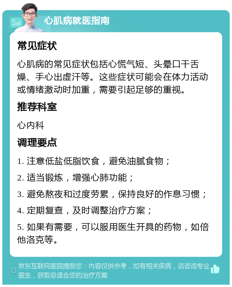 心肌病就医指南 常见症状 心肌病的常见症状包括心慌气短、头晕口干舌燥、手心出虚汗等。这些症状可能会在体力活动或情绪激动时加重，需要引起足够的重视。 推荐科室 心内科 调理要点 1. 注意低盐低脂饮食，避免油腻食物； 2. 适当锻炼，增强心肺功能； 3. 避免熬夜和过度劳累，保持良好的作息习惯； 4. 定期复查，及时调整治疗方案； 5. 如果有需要，可以服用医生开具的药物，如倍他洛克等。