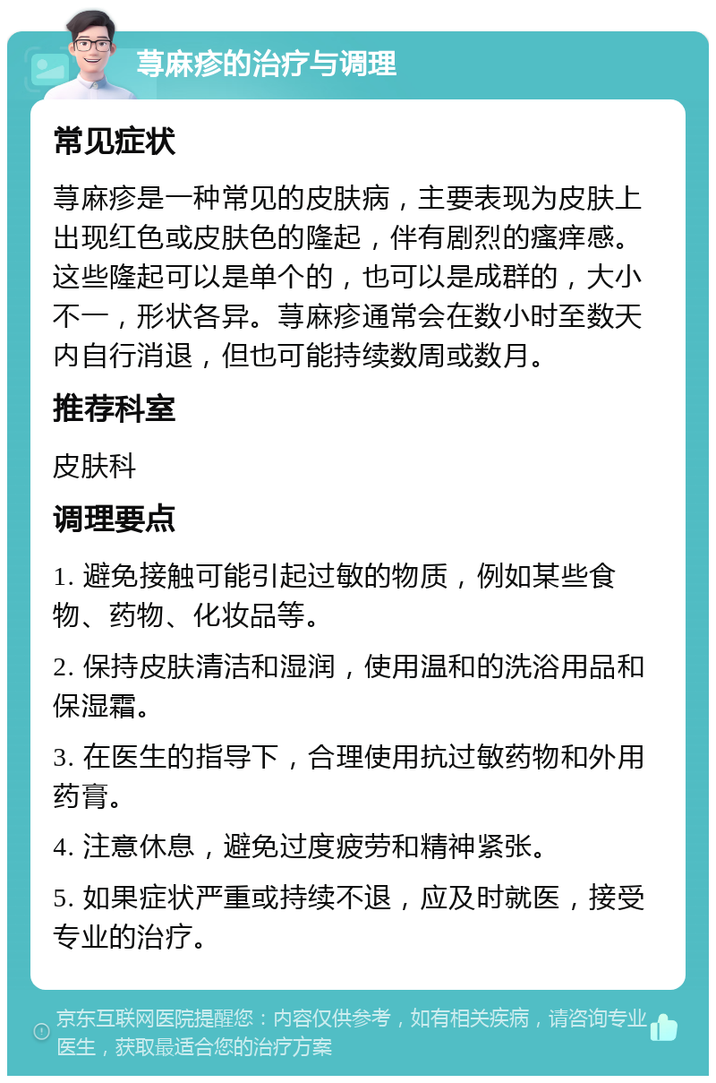 荨麻疹的治疗与调理 常见症状 荨麻疹是一种常见的皮肤病，主要表现为皮肤上出现红色或皮肤色的隆起，伴有剧烈的瘙痒感。这些隆起可以是单个的，也可以是成群的，大小不一，形状各异。荨麻疹通常会在数小时至数天内自行消退，但也可能持续数周或数月。 推荐科室 皮肤科 调理要点 1. 避免接触可能引起过敏的物质，例如某些食物、药物、化妆品等。 2. 保持皮肤清洁和湿润，使用温和的洗浴用品和保湿霜。 3. 在医生的指导下，合理使用抗过敏药物和外用药膏。 4. 注意休息，避免过度疲劳和精神紧张。 5. 如果症状严重或持续不退，应及时就医，接受专业的治疗。