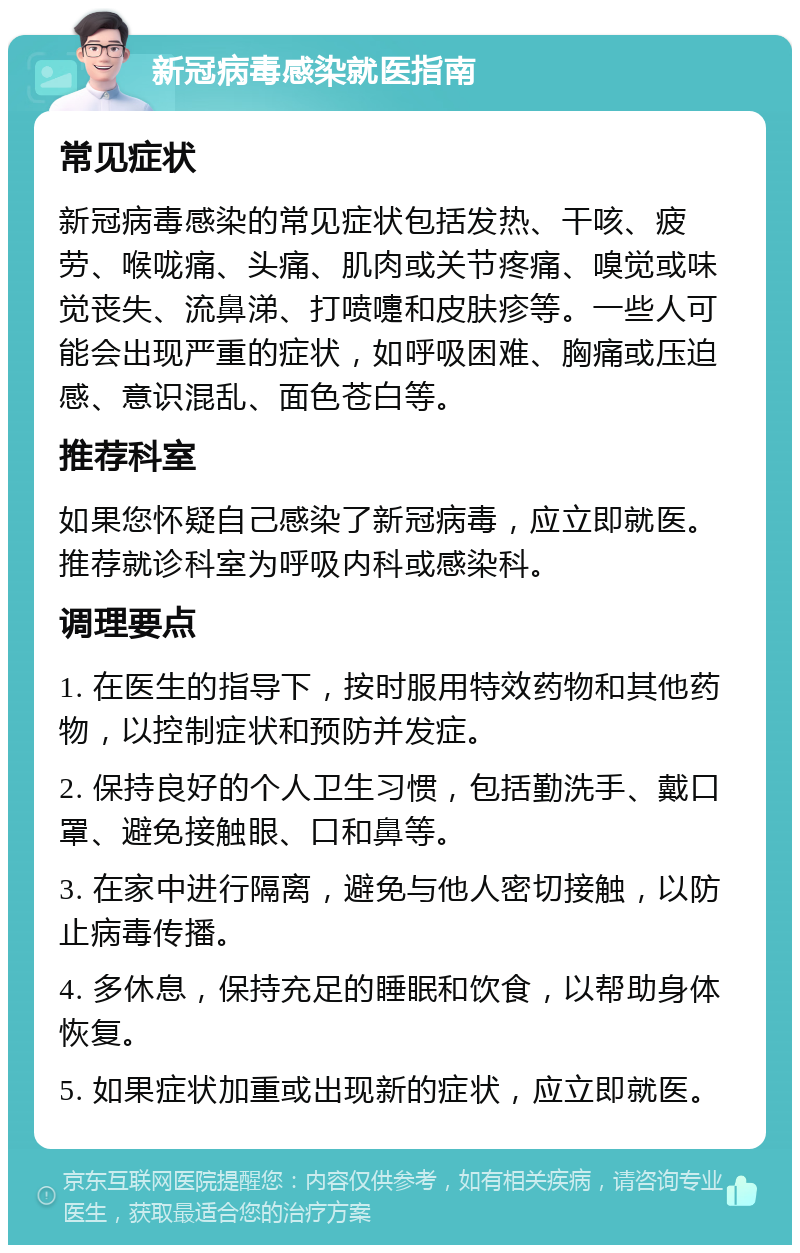 新冠病毒感染就医指南 常见症状 新冠病毒感染的常见症状包括发热、干咳、疲劳、喉咙痛、头痛、肌肉或关节疼痛、嗅觉或味觉丧失、流鼻涕、打喷嚏和皮肤疹等。一些人可能会出现严重的症状，如呼吸困难、胸痛或压迫感、意识混乱、面色苍白等。 推荐科室 如果您怀疑自己感染了新冠病毒，应立即就医。推荐就诊科室为呼吸内科或感染科。 调理要点 1. 在医生的指导下，按时服用特效药物和其他药物，以控制症状和预防并发症。 2. 保持良好的个人卫生习惯，包括勤洗手、戴口罩、避免接触眼、口和鼻等。 3. 在家中进行隔离，避免与他人密切接触，以防止病毒传播。 4. 多休息，保持充足的睡眠和饮食，以帮助身体恢复。 5. 如果症状加重或出现新的症状，应立即就医。