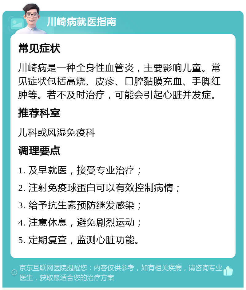 川崎病就医指南 常见症状 川崎病是一种全身性血管炎，主要影响儿童。常见症状包括高烧、皮疹、口腔黏膜充血、手脚红肿等。若不及时治疗，可能会引起心脏并发症。 推荐科室 儿科或风湿免疫科 调理要点 1. 及早就医，接受专业治疗； 2. 注射免疫球蛋白可以有效控制病情； 3. 给予抗生素预防继发感染； 4. 注意休息，避免剧烈运动； 5. 定期复查，监测心脏功能。