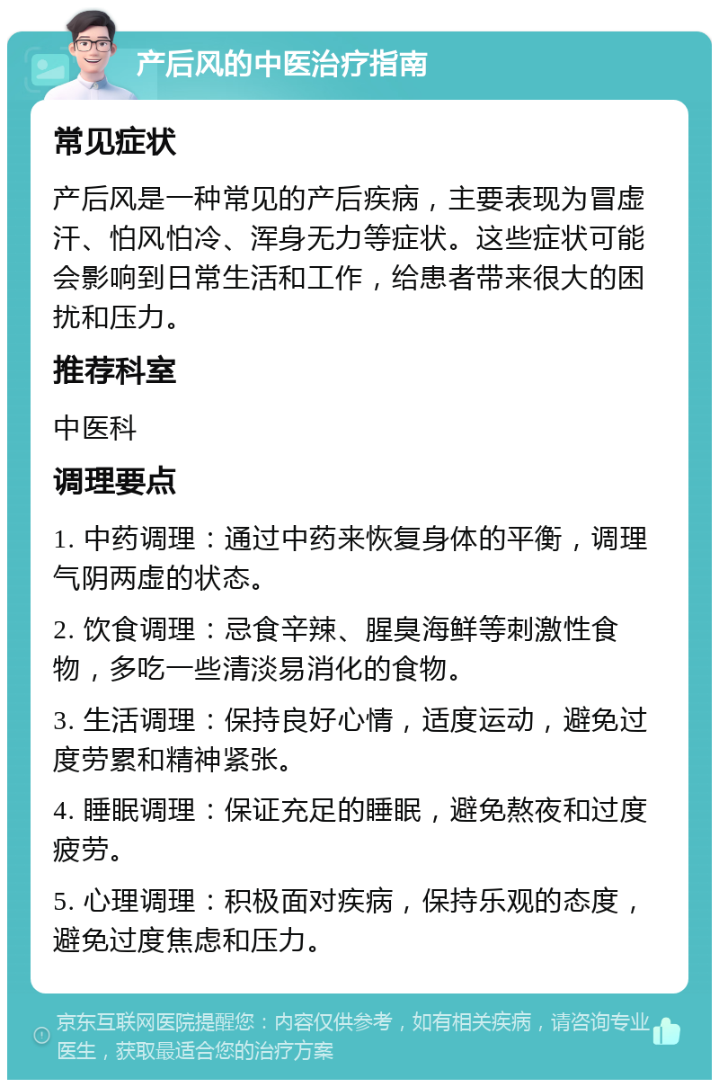 产后风的中医治疗指南 常见症状 产后风是一种常见的产后疾病，主要表现为冒虚汗、怕风怕冷、浑身无力等症状。这些症状可能会影响到日常生活和工作，给患者带来很大的困扰和压力。 推荐科室 中医科 调理要点 1. 中药调理：通过中药来恢复身体的平衡，调理气阴两虚的状态。 2. 饮食调理：忌食辛辣、腥臭海鲜等刺激性食物，多吃一些清淡易消化的食物。 3. 生活调理：保持良好心情，适度运动，避免过度劳累和精神紧张。 4. 睡眠调理：保证充足的睡眠，避免熬夜和过度疲劳。 5. 心理调理：积极面对疾病，保持乐观的态度，避免过度焦虑和压力。