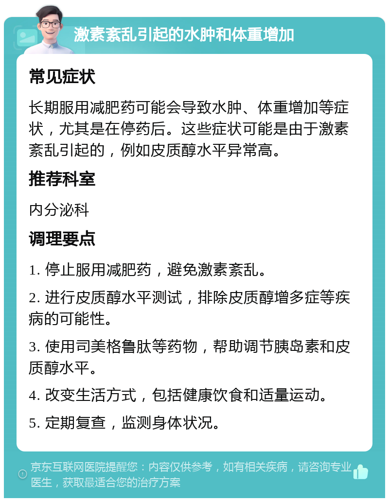 激素紊乱引起的水肿和体重增加 常见症状 长期服用减肥药可能会导致水肿、体重增加等症状，尤其是在停药后。这些症状可能是由于激素紊乱引起的，例如皮质醇水平异常高。 推荐科室 内分泌科 调理要点 1. 停止服用减肥药，避免激素紊乱。 2. 进行皮质醇水平测试，排除皮质醇增多症等疾病的可能性。 3. 使用司美格鲁肽等药物，帮助调节胰岛素和皮质醇水平。 4. 改变生活方式，包括健康饮食和适量运动。 5. 定期复查，监测身体状况。