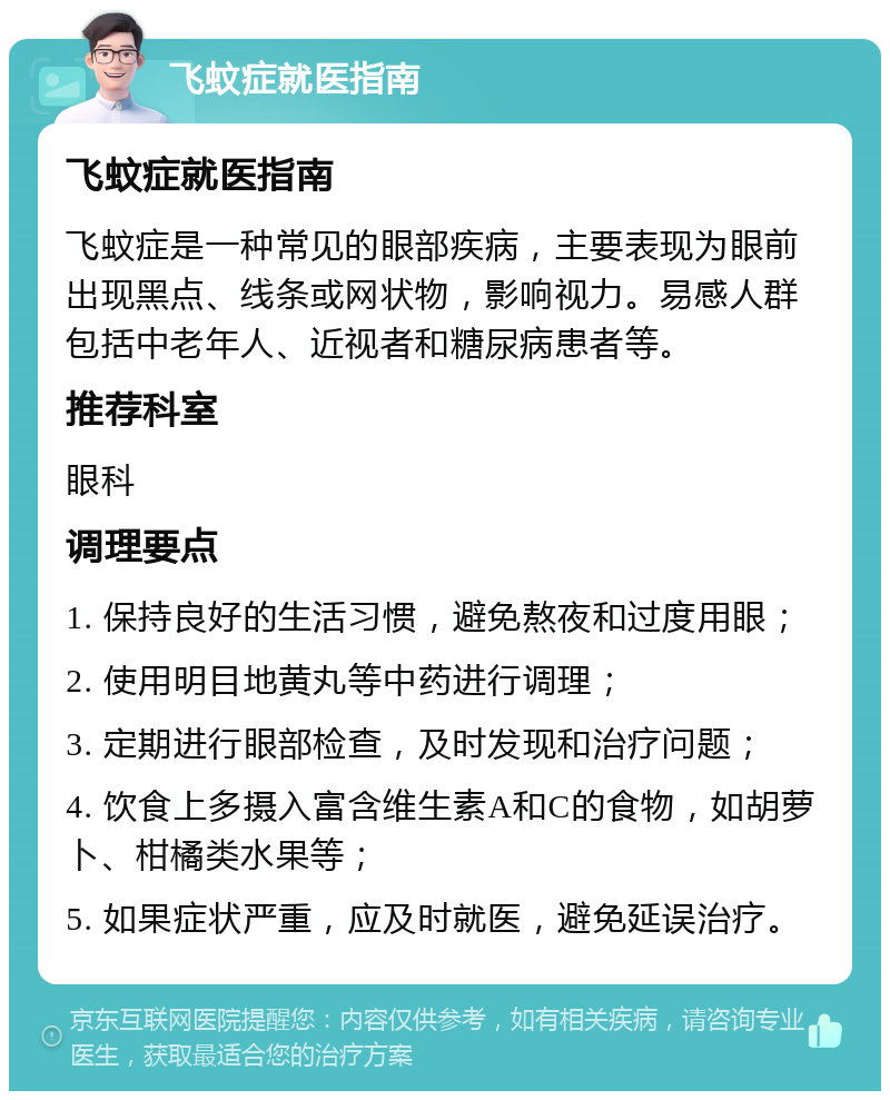 飞蚊症就医指南 飞蚊症就医指南 飞蚊症是一种常见的眼部疾病，主要表现为眼前出现黑点、线条或网状物，影响视力。易感人群包括中老年人、近视者和糖尿病患者等。 推荐科室 眼科 调理要点 1. 保持良好的生活习惯，避免熬夜和过度用眼； 2. 使用明目地黄丸等中药进行调理； 3. 定期进行眼部检查，及时发现和治疗问题； 4. 饮食上多摄入富含维生素A和C的食物，如胡萝卜、柑橘类水果等； 5. 如果症状严重，应及时就医，避免延误治疗。