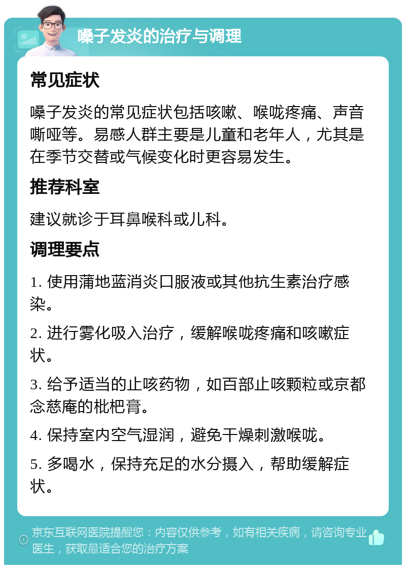 嗓子发炎的治疗与调理 常见症状 嗓子发炎的常见症状包括咳嗽、喉咙疼痛、声音嘶哑等。易感人群主要是儿童和老年人，尤其是在季节交替或气候变化时更容易发生。 推荐科室 建议就诊于耳鼻喉科或儿科。 调理要点 1. 使用蒲地蓝消炎口服液或其他抗生素治疗感染。 2. 进行雾化吸入治疗，缓解喉咙疼痛和咳嗽症状。 3. 给予适当的止咳药物，如百部止咳颗粒或京都念慈庵的枇杷膏。 4. 保持室内空气湿润，避免干燥刺激喉咙。 5. 多喝水，保持充足的水分摄入，帮助缓解症状。