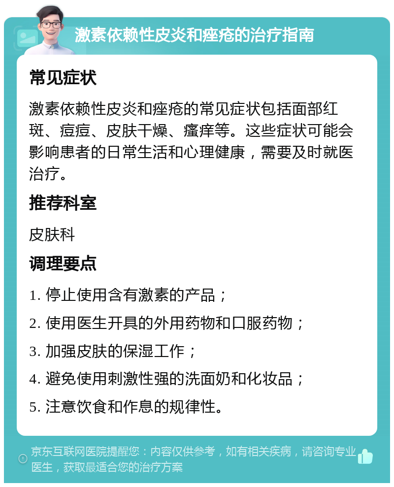 激素依赖性皮炎和痤疮的治疗指南 常见症状 激素依赖性皮炎和痤疮的常见症状包括面部红斑、痘痘、皮肤干燥、瘙痒等。这些症状可能会影响患者的日常生活和心理健康，需要及时就医治疗。 推荐科室 皮肤科 调理要点 1. 停止使用含有激素的产品； 2. 使用医生开具的外用药物和口服药物； 3. 加强皮肤的保湿工作； 4. 避免使用刺激性强的洗面奶和化妆品； 5. 注意饮食和作息的规律性。