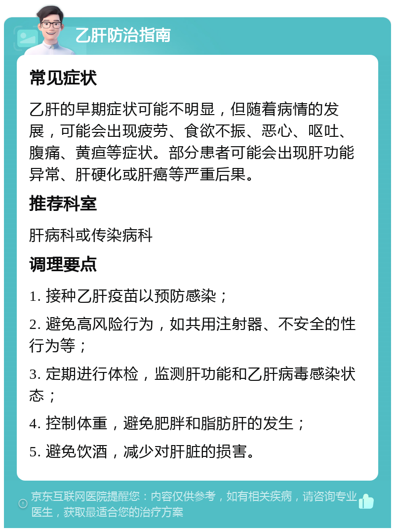 乙肝防治指南 常见症状 乙肝的早期症状可能不明显，但随着病情的发展，可能会出现疲劳、食欲不振、恶心、呕吐、腹痛、黄疸等症状。部分患者可能会出现肝功能异常、肝硬化或肝癌等严重后果。 推荐科室 肝病科或传染病科 调理要点 1. 接种乙肝疫苗以预防感染； 2. 避免高风险行为，如共用注射器、不安全的性行为等； 3. 定期进行体检，监测肝功能和乙肝病毒感染状态； 4. 控制体重，避免肥胖和脂肪肝的发生； 5. 避免饮酒，减少对肝脏的损害。