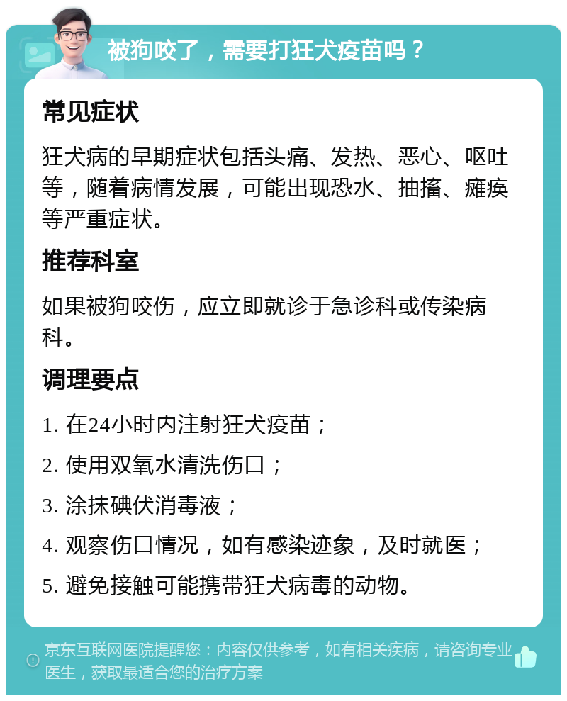 被狗咬了，需要打狂犬疫苗吗？ 常见症状 狂犬病的早期症状包括头痛、发热、恶心、呕吐等，随着病情发展，可能出现恐水、抽搐、瘫痪等严重症状。 推荐科室 如果被狗咬伤，应立即就诊于急诊科或传染病科。 调理要点 1. 在24小时内注射狂犬疫苗； 2. 使用双氧水清洗伤口； 3. 涂抹碘伏消毒液； 4. 观察伤口情况，如有感染迹象，及时就医； 5. 避免接触可能携带狂犬病毒的动物。