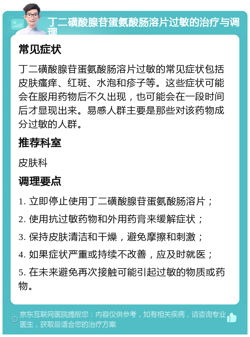 丁二磺酸腺苷蛋氨酸肠溶片过敏的治疗与调理 常见症状 丁二磺酸腺苷蛋氨酸肠溶片过敏的常见症状包括皮肤瘙痒、红斑、水泡和疹子等。这些症状可能会在服用药物后不久出现，也可能会在一段时间后才显现出来。易感人群主要是那些对该药物成分过敏的人群。 推荐科室 皮肤科 调理要点 1. 立即停止使用丁二磺酸腺苷蛋氨酸肠溶片； 2. 使用抗过敏药物和外用药膏来缓解症状； 3. 保持皮肤清洁和干燥，避免摩擦和刺激； 4. 如果症状严重或持续不改善，应及时就医； 5. 在未来避免再次接触可能引起过敏的物质或药物。