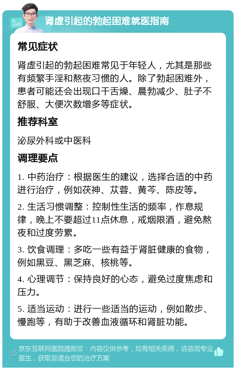 肾虚引起的勃起困难就医指南 常见症状 肾虚引起的勃起困难常见于年轻人，尤其是那些有频繁手淫和熬夜习惯的人。除了勃起困难外，患者可能还会出现口干舌燥、晨勃减少、肚子不舒服、大便次数增多等症状。 推荐科室 泌尿外科或中医科 调理要点 1. 中药治疗：根据医生的建议，选择合适的中药进行治疗，例如茯神、苁蓉、黄芩、陈皮等。 2. 生活习惯调整：控制性生活的频率，作息规律，晚上不要超过11点休息，戒烟限酒，避免熬夜和过度劳累。 3. 饮食调理：多吃一些有益于肾脏健康的食物，例如黑豆、黑芝麻、核桃等。 4. 心理调节：保持良好的心态，避免过度焦虑和压力。 5. 适当运动：进行一些适当的运动，例如散步、慢跑等，有助于改善血液循环和肾脏功能。