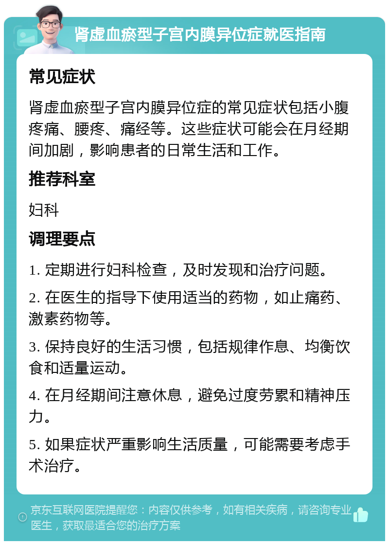 肾虚血瘀型子宫内膜异位症就医指南 常见症状 肾虚血瘀型子宫内膜异位症的常见症状包括小腹疼痛、腰疼、痛经等。这些症状可能会在月经期间加剧，影响患者的日常生活和工作。 推荐科室 妇科 调理要点 1. 定期进行妇科检查，及时发现和治疗问题。 2. 在医生的指导下使用适当的药物，如止痛药、激素药物等。 3. 保持良好的生活习惯，包括规律作息、均衡饮食和适量运动。 4. 在月经期间注意休息，避免过度劳累和精神压力。 5. 如果症状严重影响生活质量，可能需要考虑手术治疗。