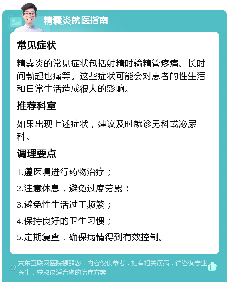 精囊炎就医指南 常见症状 精囊炎的常见症状包括射精时输精管疼痛、长时间勃起也痛等。这些症状可能会对患者的性生活和日常生活造成很大的影响。 推荐科室 如果出现上述症状，建议及时就诊男科或泌尿科。 调理要点 1.遵医嘱进行药物治疗； 2.注意休息，避免过度劳累； 3.避免性生活过于频繁； 4.保持良好的卫生习惯； 5.定期复查，确保病情得到有效控制。