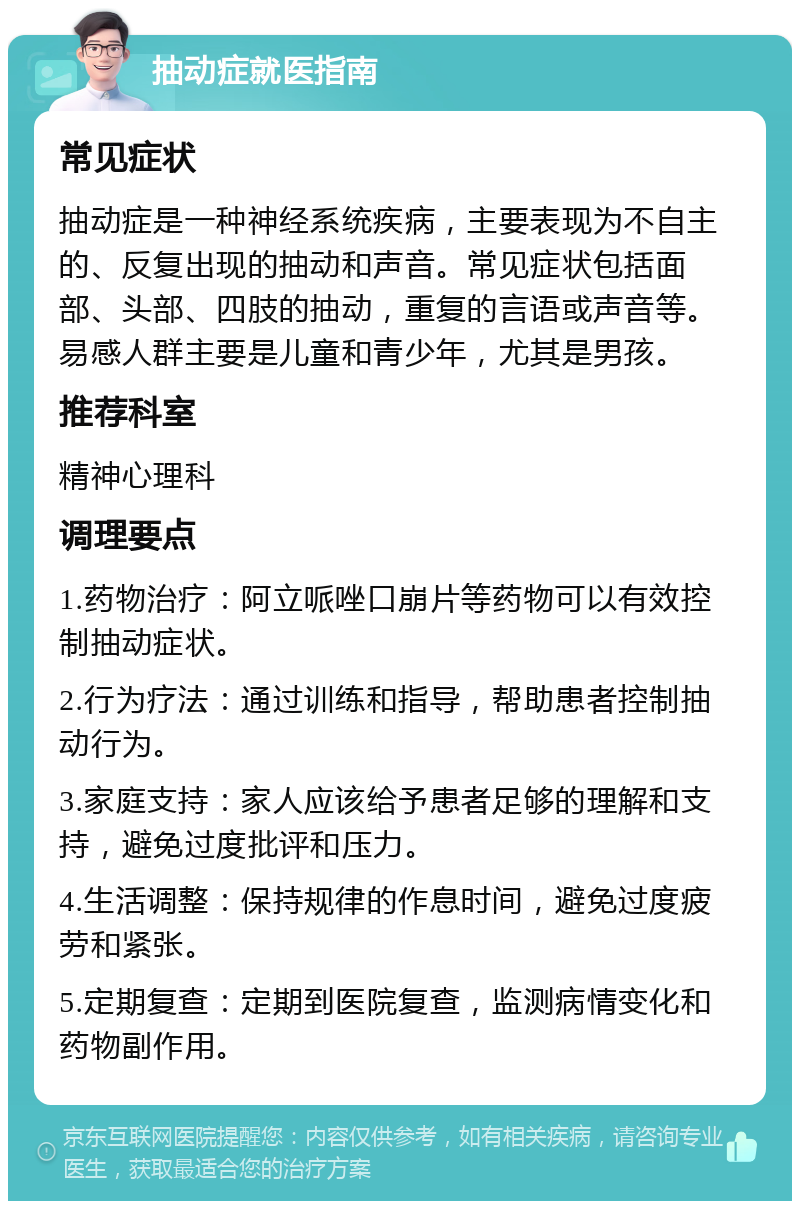 抽动症就医指南 常见症状 抽动症是一种神经系统疾病，主要表现为不自主的、反复出现的抽动和声音。常见症状包括面部、头部、四肢的抽动，重复的言语或声音等。易感人群主要是儿童和青少年，尤其是男孩。 推荐科室 精神心理科 调理要点 1.药物治疗：阿立哌唑口崩片等药物可以有效控制抽动症状。 2.行为疗法：通过训练和指导，帮助患者控制抽动行为。 3.家庭支持：家人应该给予患者足够的理解和支持，避免过度批评和压力。 4.生活调整：保持规律的作息时间，避免过度疲劳和紧张。 5.定期复查：定期到医院复查，监测病情变化和药物副作用。