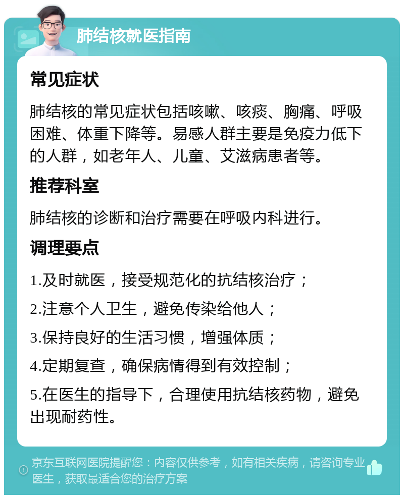 肺结核就医指南 常见症状 肺结核的常见症状包括咳嗽、咳痰、胸痛、呼吸困难、体重下降等。易感人群主要是免疫力低下的人群，如老年人、儿童、艾滋病患者等。 推荐科室 肺结核的诊断和治疗需要在呼吸内科进行。 调理要点 1.及时就医，接受规范化的抗结核治疗； 2.注意个人卫生，避免传染给他人； 3.保持良好的生活习惯，增强体质； 4.定期复查，确保病情得到有效控制； 5.在医生的指导下，合理使用抗结核药物，避免出现耐药性。