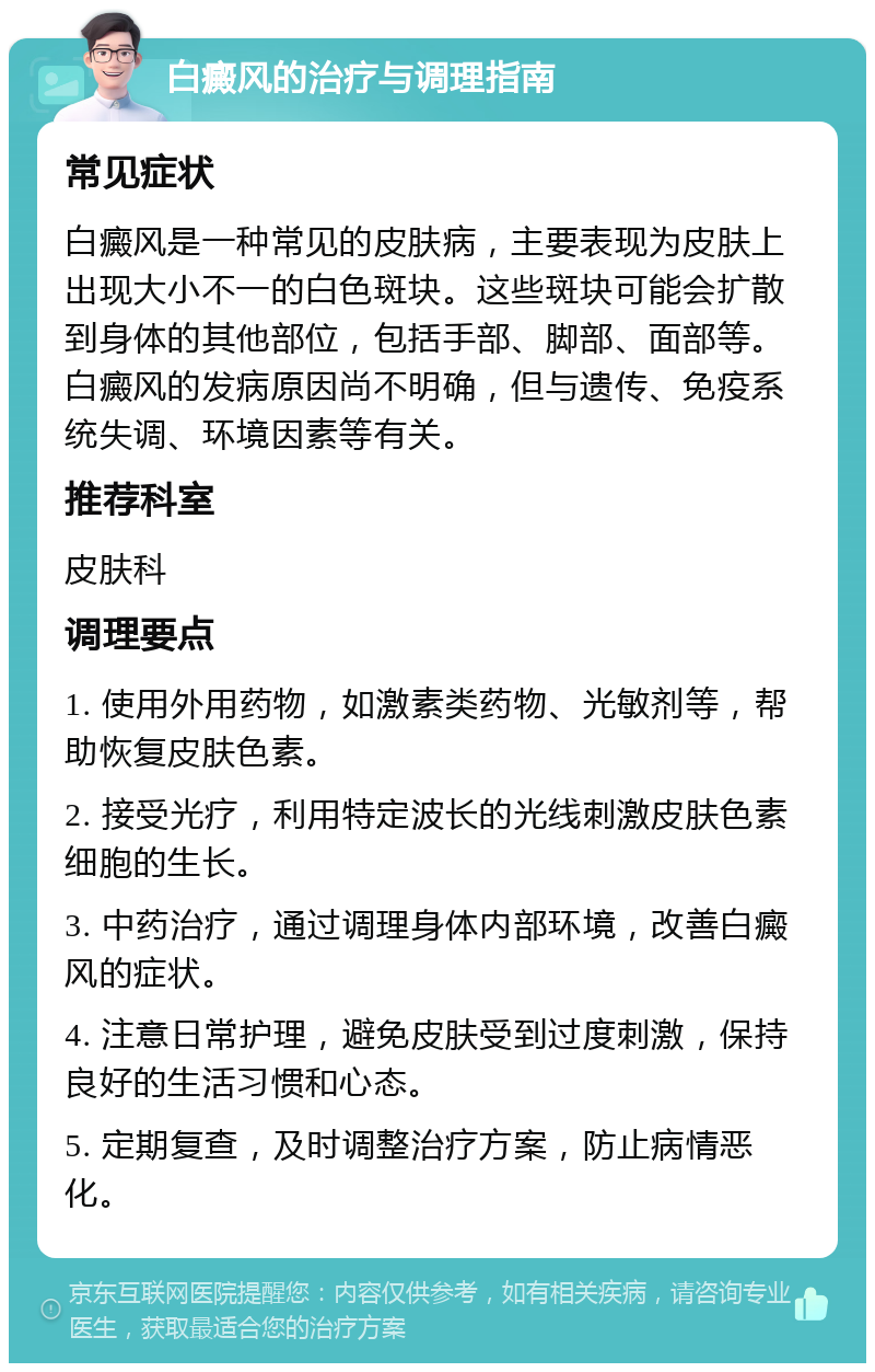 白癜风的治疗与调理指南 常见症状 白癜风是一种常见的皮肤病，主要表现为皮肤上出现大小不一的白色斑块。这些斑块可能会扩散到身体的其他部位，包括手部、脚部、面部等。白癜风的发病原因尚不明确，但与遗传、免疫系统失调、环境因素等有关。 推荐科室 皮肤科 调理要点 1. 使用外用药物，如激素类药物、光敏剂等，帮助恢复皮肤色素。 2. 接受光疗，利用特定波长的光线刺激皮肤色素细胞的生长。 3. 中药治疗，通过调理身体内部环境，改善白癜风的症状。 4. 注意日常护理，避免皮肤受到过度刺激，保持良好的生活习惯和心态。 5. 定期复查，及时调整治疗方案，防止病情恶化。